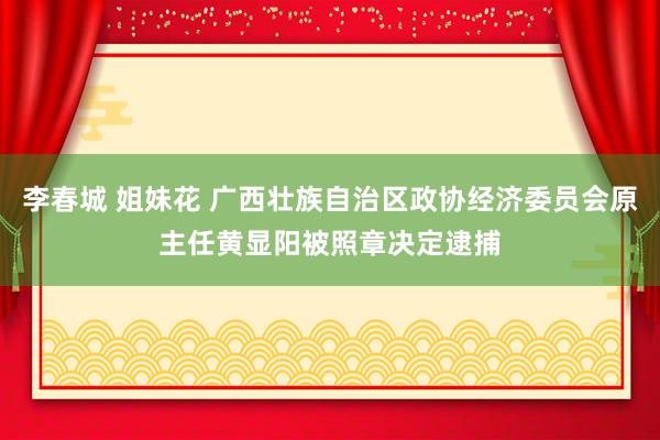李春城 姐妹花 广西壮族自治区政协经济委员会原主任黄显阳被照章决定逮捕