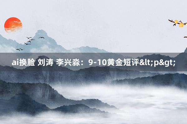 ai换脸 刘涛 李兴淼：9-10黄金短评<p>
