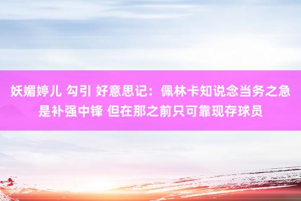 妖媚婷儿 勾引 好意思记：佩林卡知说念当务之急是补强中锋 但在那之前只可靠现存球员