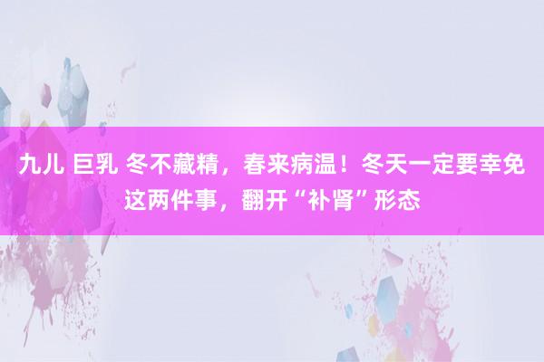 九儿 巨乳 冬不藏精，春来病温！冬天一定要幸免这两件事，翻开“补肾”形态