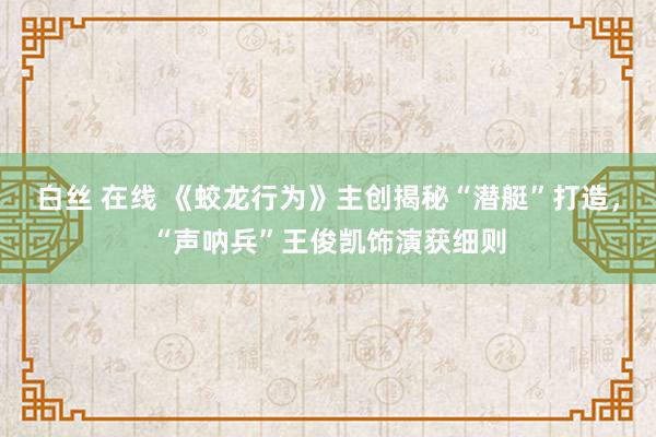 白丝 在线 《蛟龙行为》主创揭秘“潜艇”打造，“声呐兵”王俊凯饰演获细则