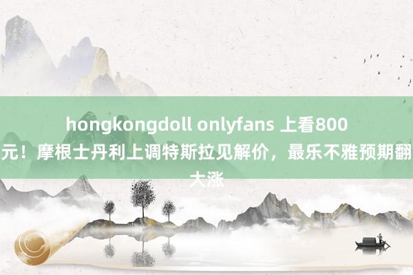 hongkongdoll onlyfans 上看800好意思元！摩根士丹利上调特斯拉见解价，最乐不雅预期翻倍大涨