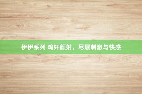 伊伊系列 鸡奸颜射，尽展刺激与快感