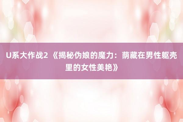 U系大作战2 《揭秘伪娘的魔力：荫藏在男性躯壳里的女性美艳》