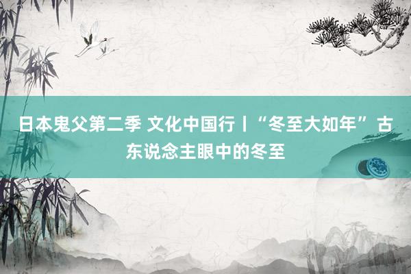 日本鬼父第二季 文化中国行丨“冬至大如年” 古东说念主眼中的冬至
