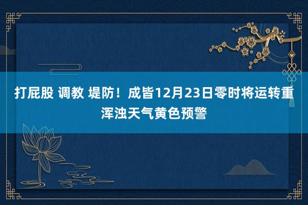 打屁股 调教 堤防！成皆12月23日零时将运转重浑浊天气黄色预警