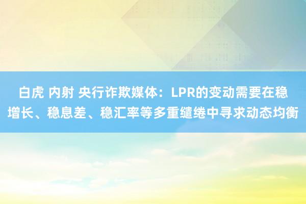 白虎 内射 央行诈欺媒体：LPR的变动需要在稳增长、稳息差、稳汇率等多重缱绻中寻求动态均衡