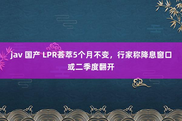 jav 国产 LPR荟萃5个月不变，行家称降息窗口或二季度翻开