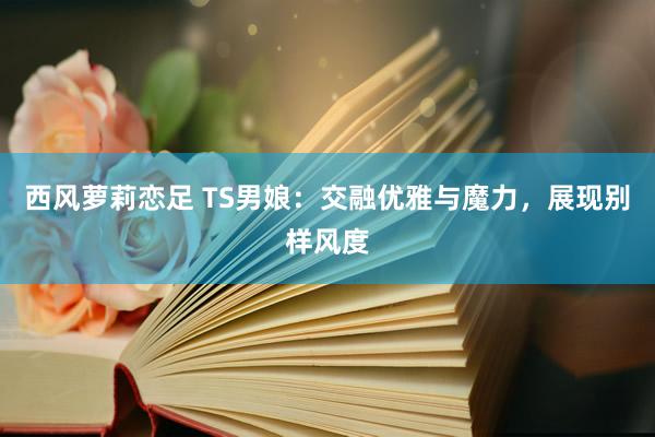 西风萝莉恋足 TS男娘：交融优雅与魔力，展现别样风度