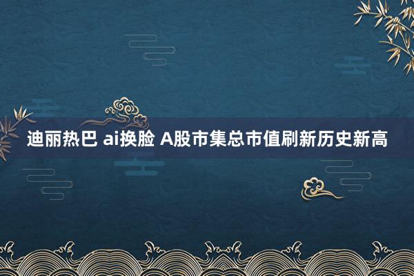 迪丽热巴 ai换脸 A股市集总市值刷新历史新高
