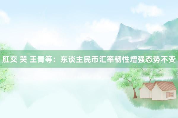 肛交 哭 王青等：东谈主民币汇率韧性增强态势不变