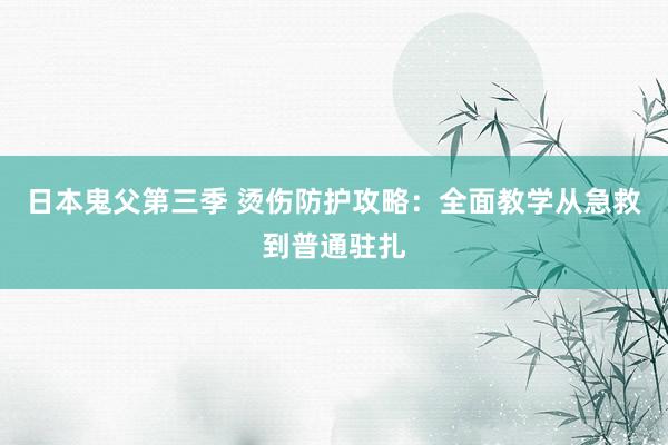 日本鬼父第三季 烫伤防护攻略：全面教学从急救到普通驻扎
