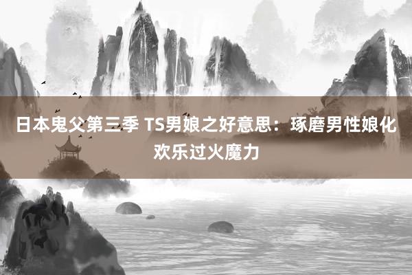 日本鬼父第三季 TS男娘之好意思：琢磨男性娘化欢乐过火魔力