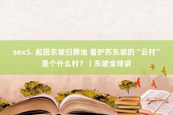 sex5. 起因东坡归葬地 看护苏东坡的“云村”是个什么村？｜东坡全球讲