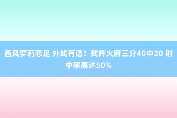 西风萝莉恋足 外线有谱！残阵火箭三分40中20 射中率高达50%