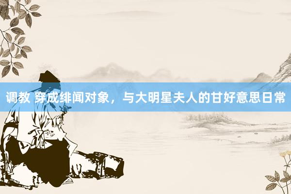 调教 穿成绯闻对象，与大明星夫人的甘好意思日常
