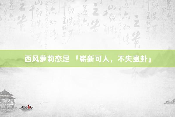 西风萝莉恋足 「崭新可人，不失蛊卦」