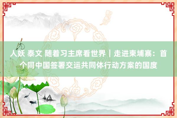 人妖 泰文 随着习主席看世界｜走进柬埔寨：首个同中国签署交运共同体行动方案的国度