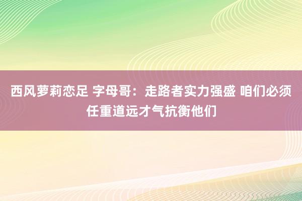 西风萝莉恋足 字母哥：走路者实力强盛 咱们必须任重道远才气抗衡他们