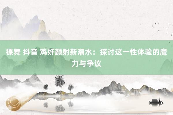 裸舞 抖音 鸡奸颜射新潮水：探讨这一性体验的魔力与争议