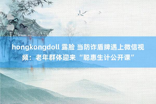hongkongdoll 露脸 当防诈盾牌遇上微信视频：老年群体迎来 “聪惠生计公开课”
