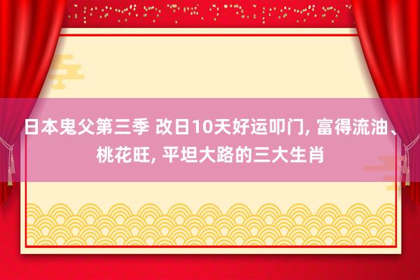 日本鬼父第三季 改日10天好运叩门， 富得流油、桃花旺， 平坦大路的三大生肖